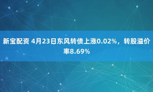 新宝配资 4月23日东风转债上涨0.02%，转股溢价率8.69%