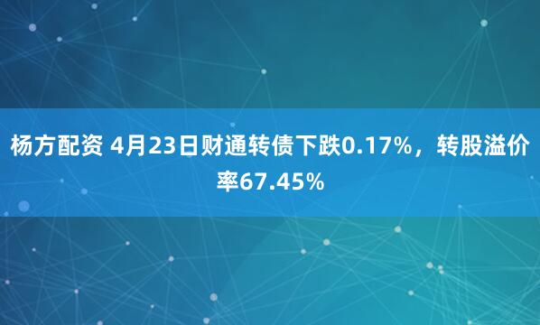 杨方配资 4月23日财通转债下跌0.17%，转股溢价率67.45%