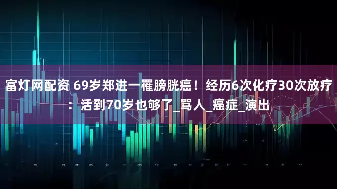 富灯网配资 69岁郑进一罹膀胱癌！经历6次化疗30次放疗：活到70岁也够了_骂人_癌症_演出