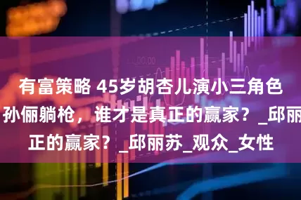 有富策略 45岁胡杏儿演小三角色惹众怒！42岁孙俪躺枪，谁才是真正的赢家？_邱丽苏_观众_女性
