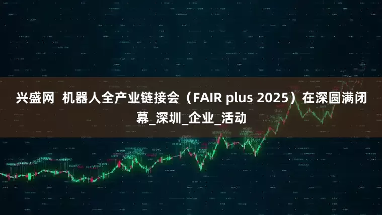 兴盛网  机器人全产业链接会（FAIR plus 2025）在深圆满闭幕_深圳_企业_活动