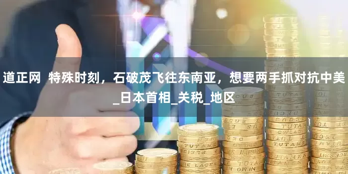 道正网  特殊时刻，石破茂飞往东南亚，想要两手抓对抗中美_日本首相_关税_地区