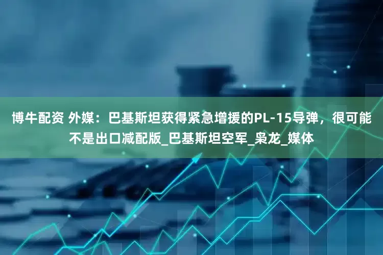 博牛配资 外媒：巴基斯坦获得紧急增援的PL-15导弹，很可能不是出口减配版_巴基斯坦空军_枭龙_媒体