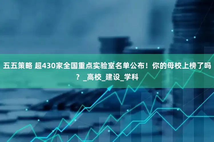 五五策略 超430家全国重点实验室名单公布！你的母校上榜了吗？_高校_建设_学科