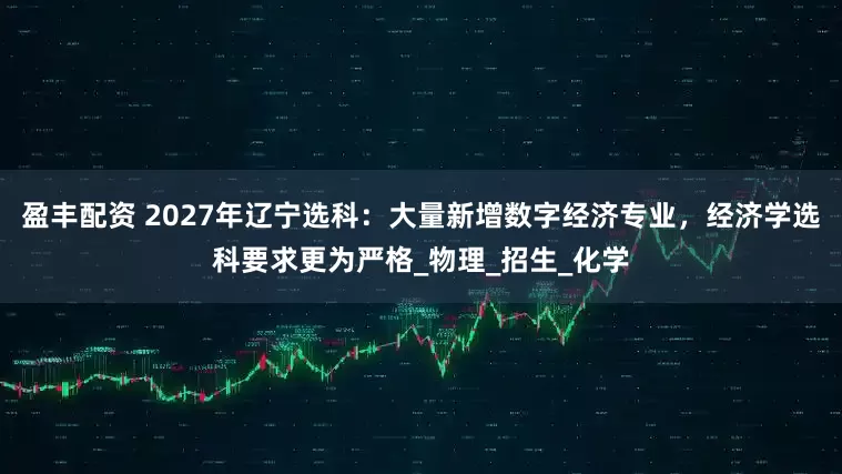 盈丰配资 2027年辽宁选科：大量新增数字经济专业，经济学选科要求更为严格_物理_招生_化学