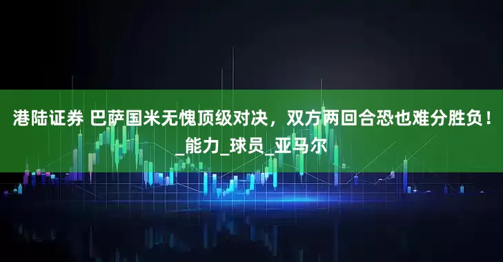 港陆证券 巴萨国米无愧顶级对决，双方两回合恐也难分胜负！_能力_球员_亚马尔