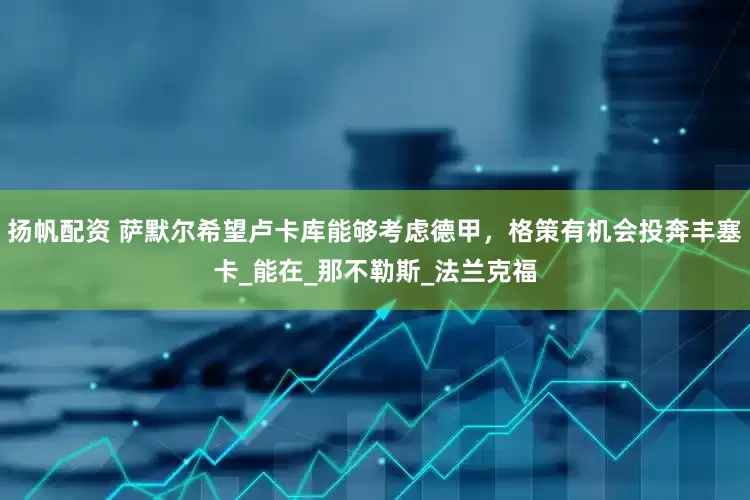 扬帆配资 萨默尔希望卢卡库能够考虑德甲，格策有机会投奔丰塞卡_能在_那不勒斯_法兰克福