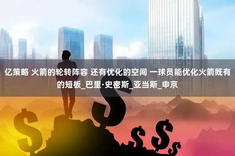 亿策略 火箭的轮转阵容 还有优化的空间 一球员能优化火箭既有的短板_巴里·史密斯_亚当斯_申京