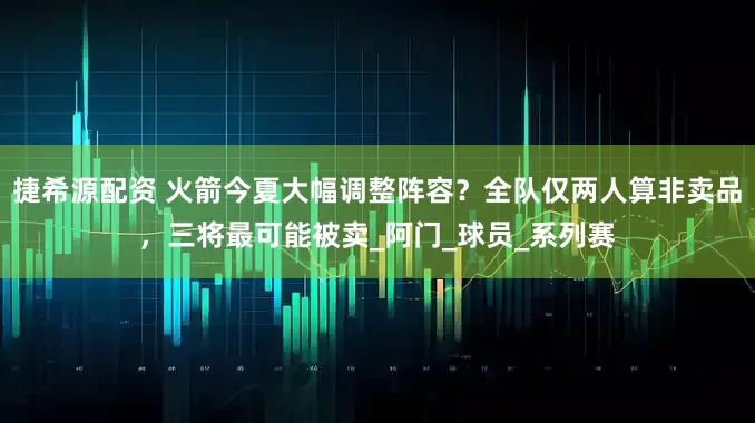捷希源配资 火箭今夏大幅调整阵容？全队仅两人算非卖品，三将最可能被卖_阿门_球员_系列赛