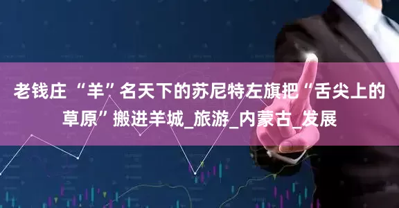 老钱庄 “羊”名天下的苏尼特左旗把“舌尖上的草原”搬进羊城_旅游_内蒙古_发展