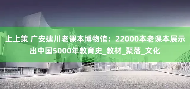 上上策 广安建川老课本博物馆：22000本老课本展示出中国5000年教育史_教材_聚落_文化