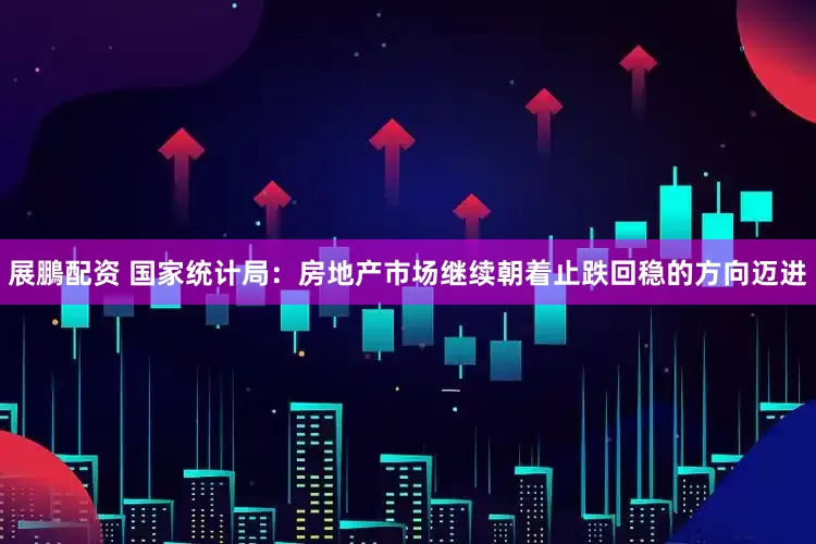 展鵬配资 国家统计局：房地产市场继续朝着止跌回稳的方向迈进