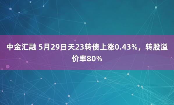 中金汇融 5月29日天23转债上涨0.43%，转股溢价率80%