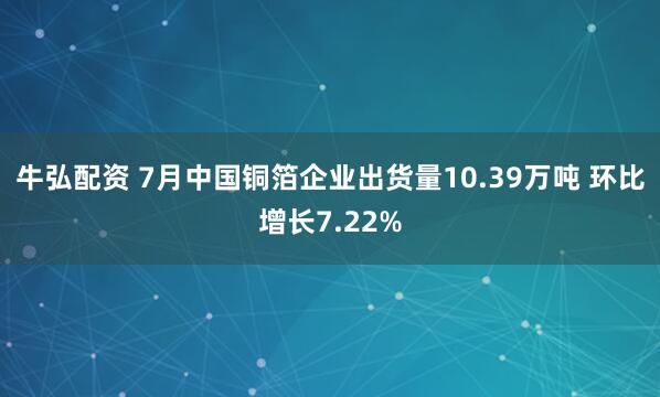 牛弘配资 7月中国铜箔企业出货量10.39万吨 环比增长7.22%