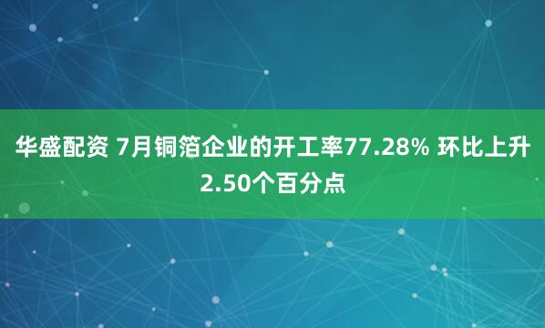 华盛配资 7月铜箔企业的开工率77.28% 环比上升2.50个百分点