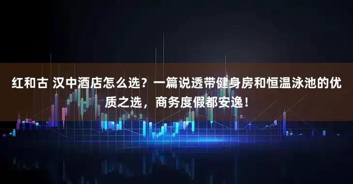红和古 汉中酒店怎么选？一篇说透带健身房和恒温泳池的优质之选，商务度假都安逸！