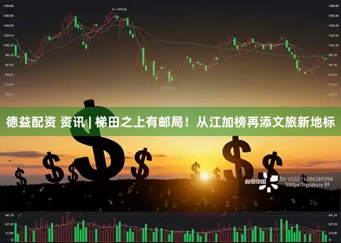 德益配资 资讯 | 梯田之上有邮局！从江加榜再添文旅新地标